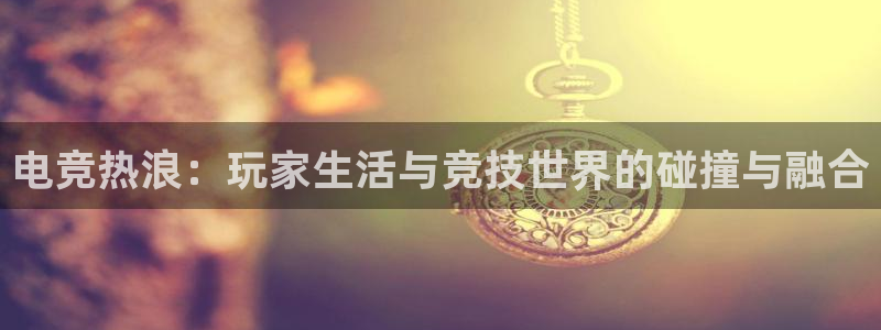 安博电竞网站官网入口网址：电竞热浪：玩家生活与竞技世界的碰撞与融合